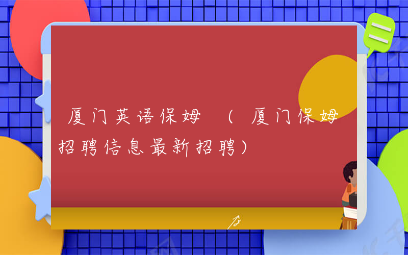 厦门英语保姆 (厦门保姆招聘信息最新招聘)